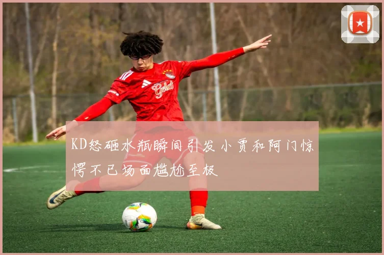 KD怒砸水瓶瞬间引发小贾和阿门惊愕不已场面尴尬至极