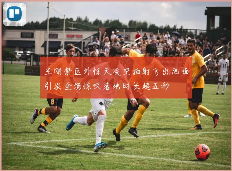 王刚禁区外惊天凌空抽射飞出画面引发全场惊叹落地时长超五秒