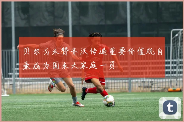 贝尔戈米赞齐沃传递重要价值观自豪成为国米大家庭一员