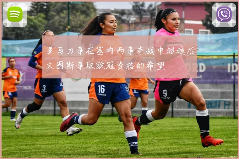 罗马力争在塞内西争夺战中超越尤文图斯争取欧冠资格的希望