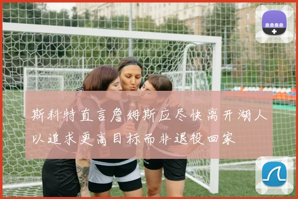 斯科特直言詹姆斯应尽快离开湖人以追求更高目标而非退役回家