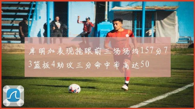 库明加表现抢眼前三场场均157分73篮板4助攻三分命中率高达50