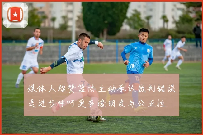 媒体人称赞篮协主动承认裁判错误是进步呼吁更多透明度与公正性