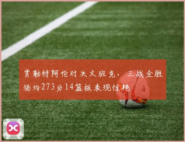 贾勒特阿伦对决文班克，三战全胜场均273分14篮板表现惊艳