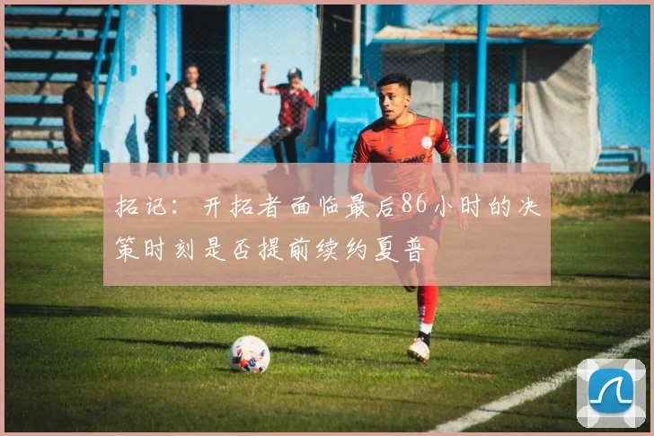 拓记：开拓者面临最后86小时的决策时刻是否提前续约夏普