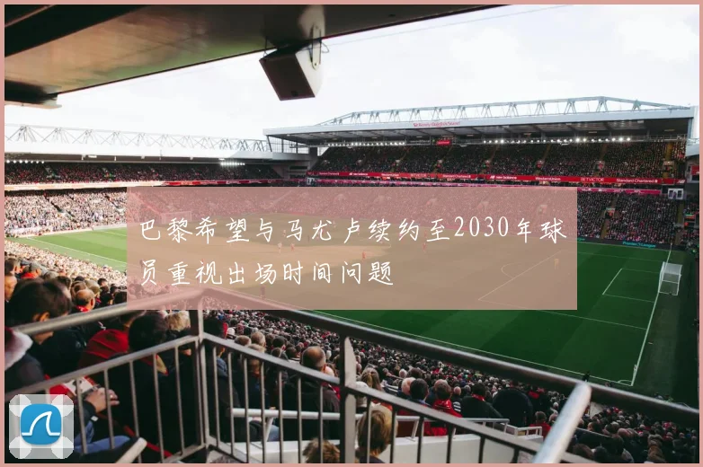 巴黎希望与马尤卢续约至2030年球员重视出场时间问题