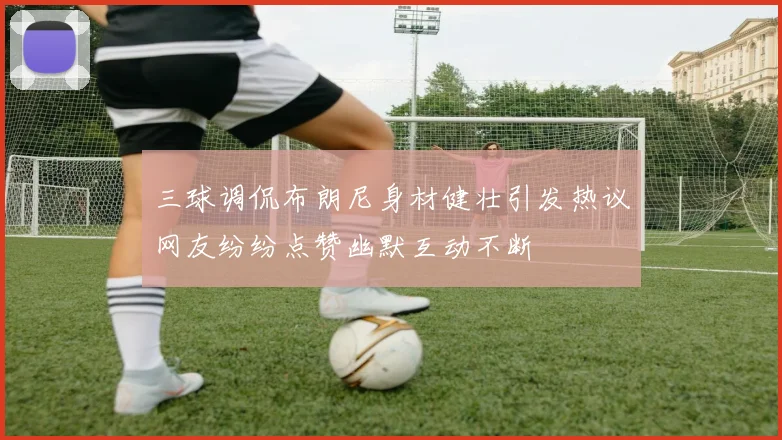 三球调侃布朗尼身材健壮引发热议网友纷纷点赞幽默互动不断