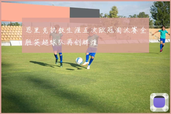 恩里克执教生涯五次欧冠淘汰赛全胜英超球队再创辉煌