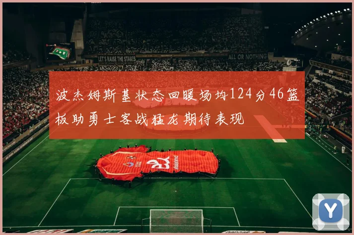 波杰姆斯基状态回暖场均124分46篮板助勇士客战猛龙期待表现