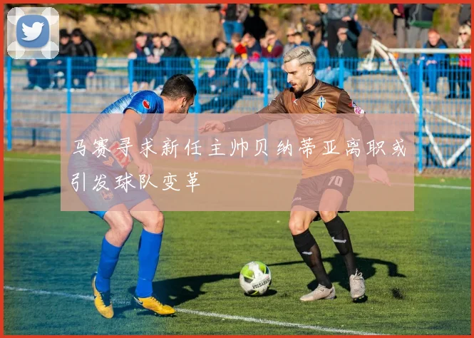 马赛寻求新任主帅贝纳蒂亚离职或引发球队变革
