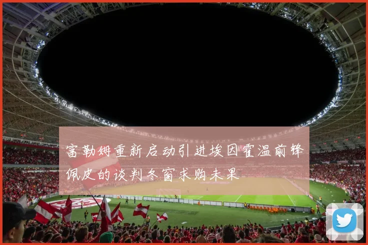 富勒姆重新启动引进埃因霍温前锋佩皮的谈判冬窗求购未果