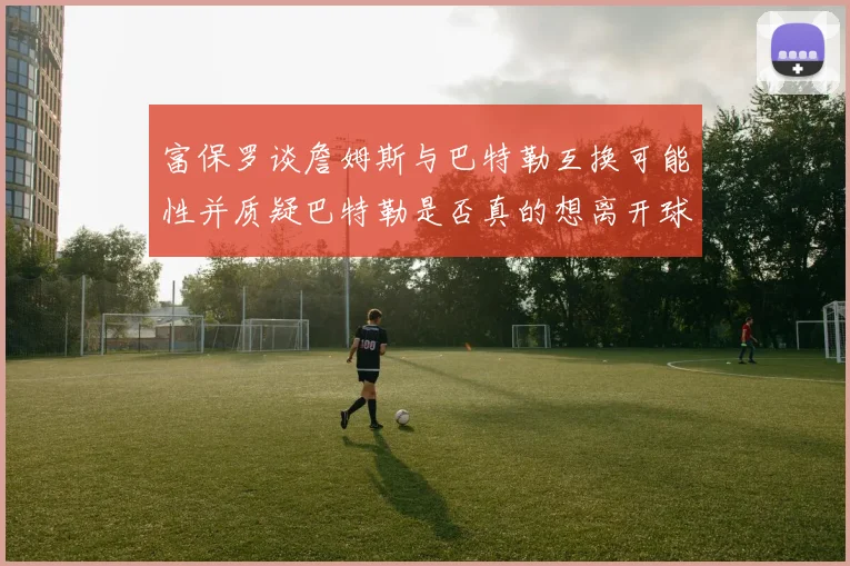 富保罗谈詹姆斯与巴特勒互换可能性并质疑巴特勒是否真的想离开球队