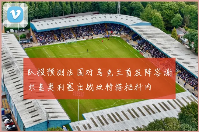队报预测法国对乌克兰首发阵容谢尔基奥利塞出战坎特搭档科内