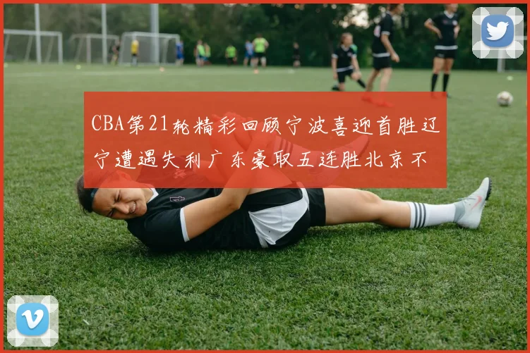 CBA第21轮精彩回顾宁波喜迎首胜辽宁遭遇失利广东豪取五连胜北京不敌天津江苏力克新疆