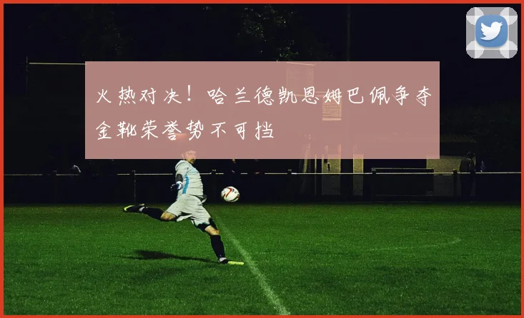 火热对决！哈兰德凯恩姆巴佩争夺金靴荣誉势不可挡