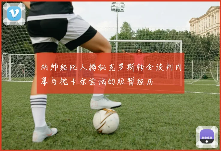 纳帅经纪人揭秘克罗斯转会谈判内幕与挖卡尔尝试的短暂经历