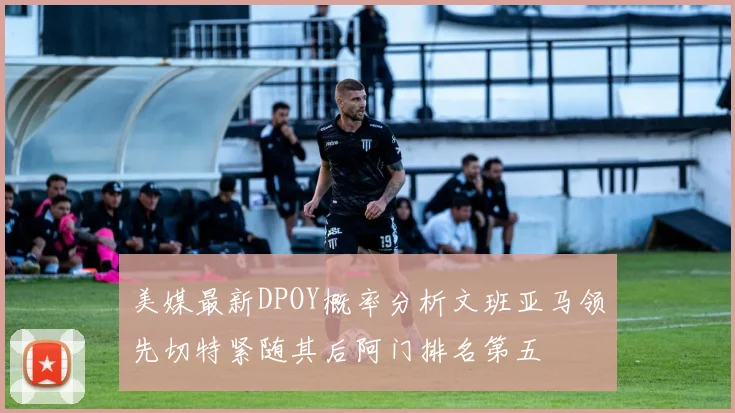 美媒最新DPOY概率分析文班亚马领先切特紧随其后阿门排名第五
