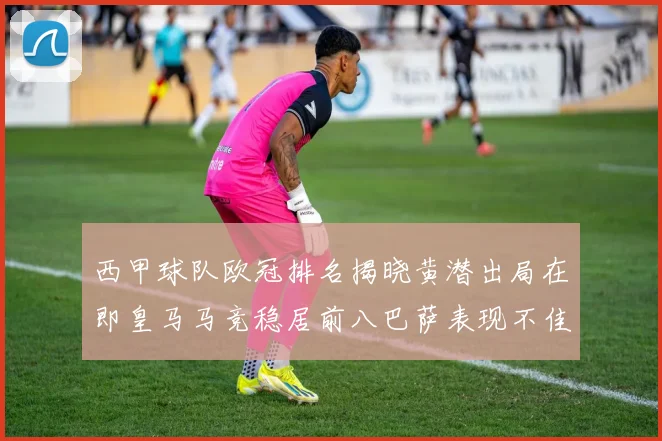 西甲球队欧冠排名揭晓黄潜出局在即皇马马竞稳居前八巴萨表现不佳位列第十五