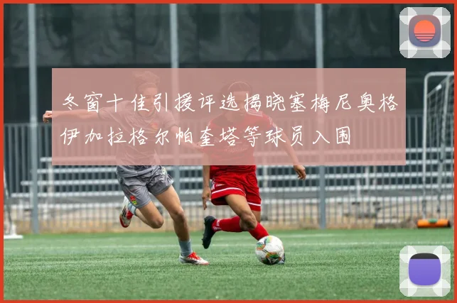 冬窗十佳引援评选揭晓塞梅尼奥格伊加拉格尔帕奎塔等球员入围