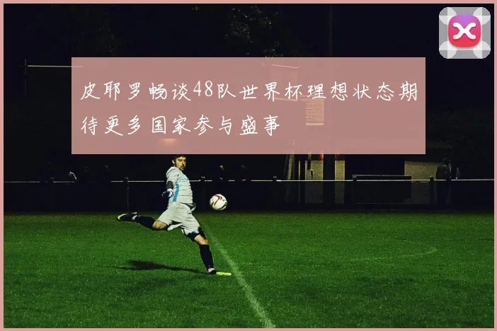 皮耶罗畅谈48队世界杯理想状态期待更多国家参与盛事