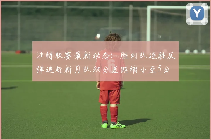 沙特联赛最新动态：胜利队连胜反弹追赶新月队积分差距缩小至5分