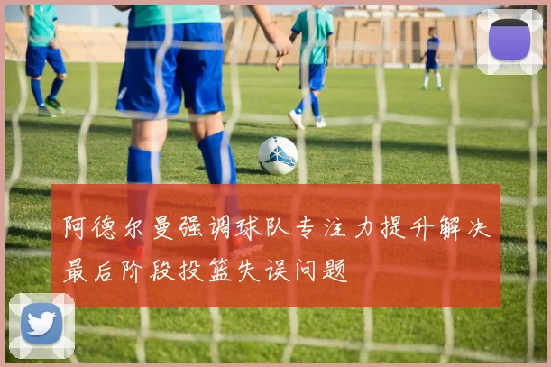 阿德尔曼强调球队专注力提升解决最后阶段投篮失误问题