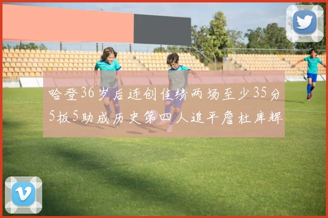 哈登36岁后连创佳绩两场至少35分5板5助成历史第四人追平詹杜库辉煌