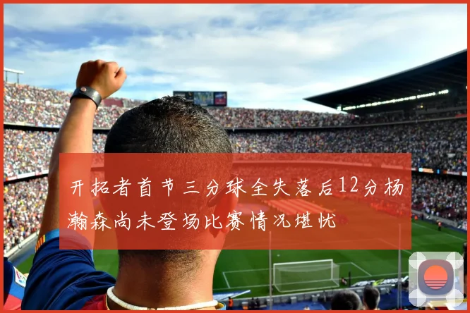 开拓者首节三分球全失落后12分杨瀚森尚未登场比赛情况堪忧
