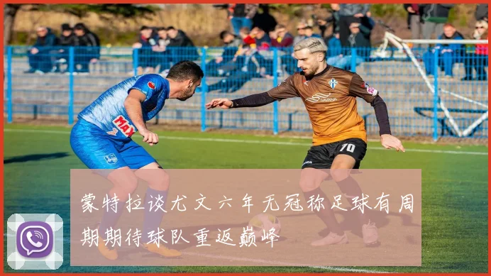 蒙特拉谈尤文六年无冠称足球有周期期待球队重返巅峰