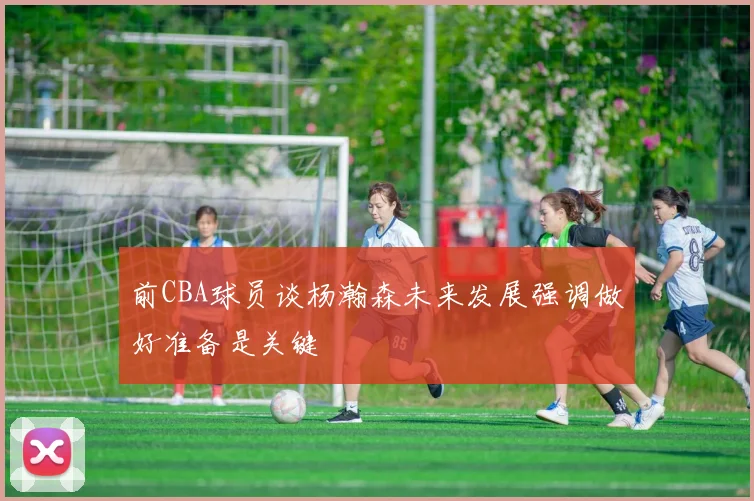 前CBA球员谈杨瀚森未来发展强调做好准备是关键